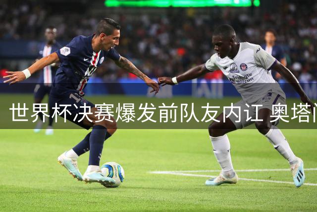 世界杯决赛爆发前队友内讧 奥塔门迪当面怒斥罗德里"哭诉裁判