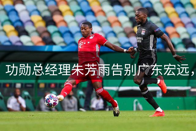 功勋总经理朱芳雨告别广东宏远，CBA传奇人物开启人生新篇章